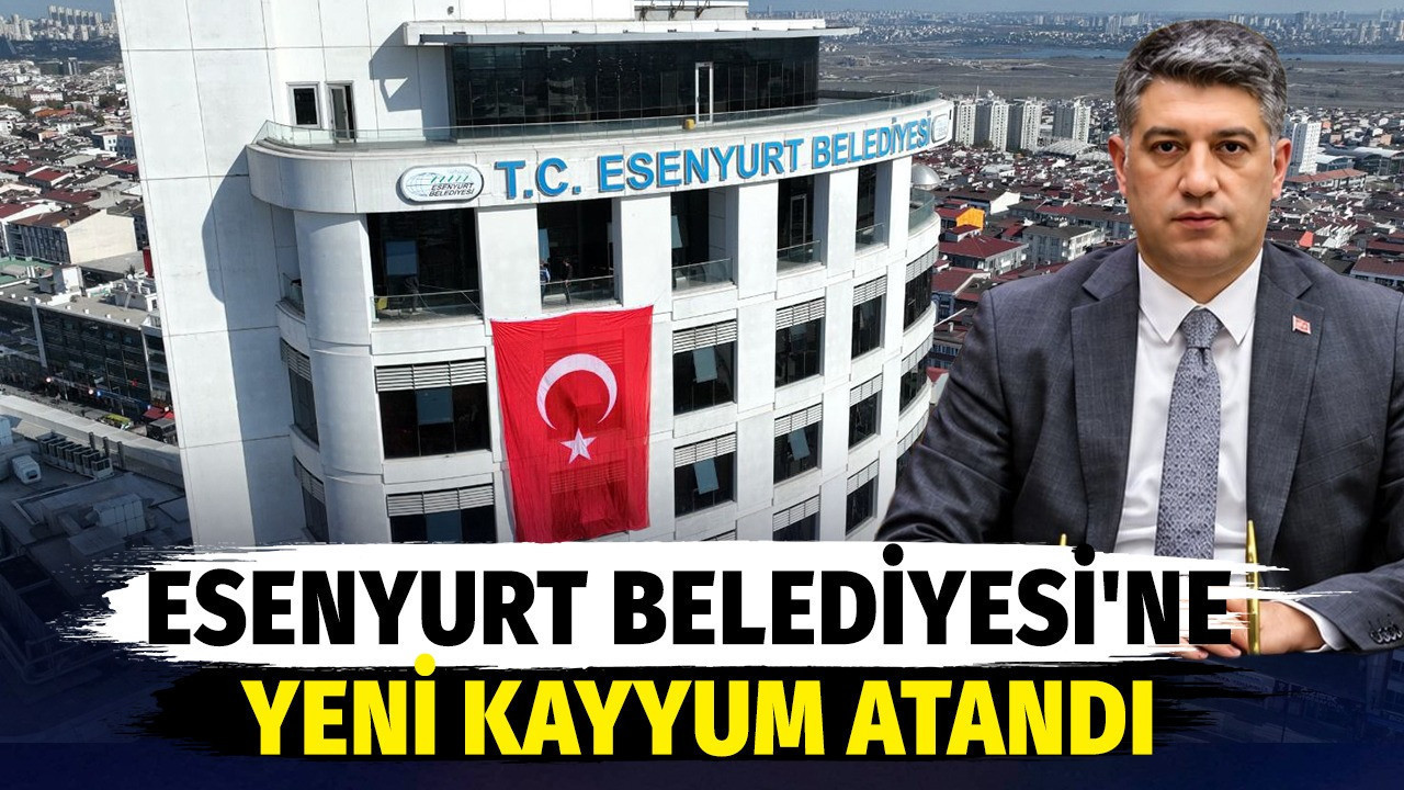 Esenyurt Belediyesi'ne yeni kayyum atandı