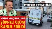 Ünlü oyuncu Serhat Kılıç'ın ölümü şüpheli ölüm kabul edildi