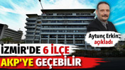 Aytunç Erkin açıkladı. İzmir'de 6 ilçe AKP'ye geçebilir