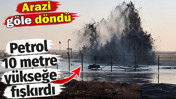 Petrol 10 metre yükseğe fışkırdı. Arazi göle döndü