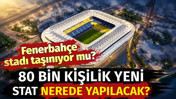 Fenerbahçe'nin stadı taşınıyor mu? 80 bin kişilik stat nerede yapılacak?