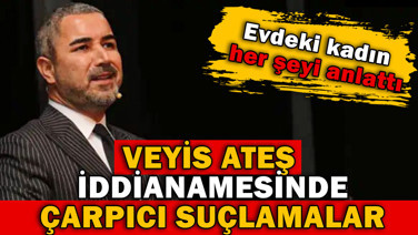 Veyis Ateş iddianamesinde şok suçlamalar. Evdeki kadın her şeyi anlattı