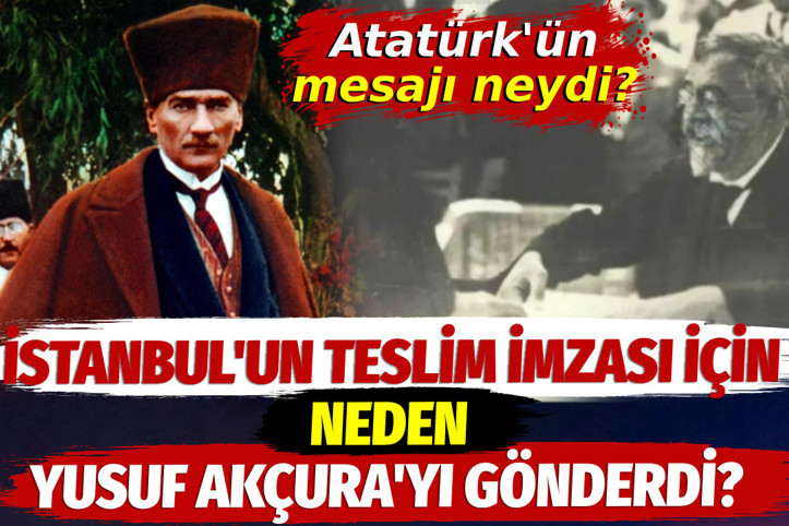 Atatürk İstanbul'un teslim imzası için neden Yusuf Akçura'yı gönderdi? Atatürk'ün mesajı neydi?