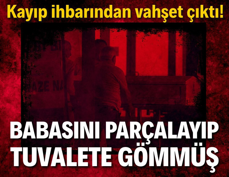 Kayıp ihbarından vahşet çıktı: Babasını parçalayıp tuvalete gömmüş